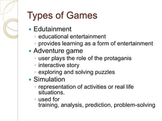 Types of GamesEdutainment educational entertainmentprovides learning as a form of entertainmentAdventure game user plays the role of the protaganisinteractive storyexploring and solving puzzlesSimulation representation of activities or real life situations.  used for training, analysis, prediction, problem-solving