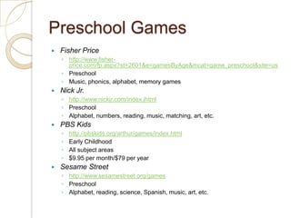 Preschool GamesFisher Pricehttp://www.fisher-price.com/fp.aspx?st=2601&e=gamesByAge&mcat=game_preschool&site=usPreschoolMusic, phonics, alphabet, memory gamesNick Jr.http://www.nickjr.com/index.jhtmlPreschoolAlphabet, numbers, reading, music, matching, art, etc.PBS Kidshttp://pbskids.org/arthur/games/index.htmlEarly ChildhoodAll subject areas$9.95 per month/$79 per yearSesame Streethttp://www.sesamestreet.org/gamesPreschoolAlphabet, reading, science, Spanish, music, art, etc.
