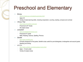 Preschool and ElementaryDisneyhttp://tv.disney.go.com/playhouse/index.htmlAges 2-5Variety of early learning skills, including cooperation, counting, reading, compare and contrast I Know Thathttp://www.iknowthat.com/comPreschool to 6th GradeAll subject areas Jumpstartwww.knowledgeadventure.comPreschool-2nd gradeMath, Reading, Science, Spelling, PhonicsStarfallhttp://www.starfall.com/Primarily designed for first grade, Starfall is also useful for pre-kindergarten, kindergarten and second grade.Reading and writingUpToTenhttp://www.uptoten.com/kids/uptoten-home.htmlAges – 10 and underVariety of subject areas