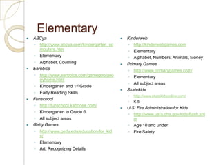 ElementaryABCyahttp://www.abcya.com/kindergarten_computers.htmElementaryAlphabet, CountingEarobicshttp://www.earobics.com/gamegoo/gooeyhome.htmlKindergarten and 1st GradeEarly Reading SkillsFunschoolhttp://funschool.kaboose.com/Kindergarten to Grade 6All subject areasGetty Gameshttp://www.getty.edu/education/for_kids/ElementaryArt, Recognizing DetailsKinderwebhttp://kinderwebgames.comElementaryAlphabet, Numbers, Animals, MoneyPrimary Gameshttp://www.primarygames.com/ElementaryAll subject areasSkatekidshttp://www.skatekidsonline.com/K-5U.S. Fire Administration for Kidshttp://www.usfa.dhs.gov/kids/flash.shtmAge 10 and underFire Safety