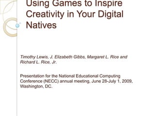 Using Games to Inspire Creativity in Your Digital Natives Timothy Lewis, J. Elizabeth Gibbs, Margaret L. Rice and Richard L. Rice, Jr. Presentation for the National Educational Computing Conference (NECC) annual meeting, June 28-July 1, 2009, Washington, DC. 
