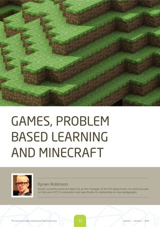 32The Journal of Digital Learning and Teaching Victoria Volume 1 Number 1 2014| |
GAMES, PROBLEM
BASED LEARNING
AND MINECRAFT
Kynan Robinson
Kynan currently works for New Era as the manager of the PD department, his work focuses
on the use of ICT in education and specifically its relationship to new pedagogies.
 