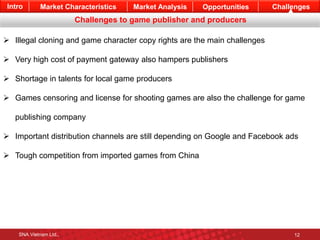 Intro Market Characteristics Market Analysis Opportunities Challenges 
Challenges to game publisher and producers 
 Illegal cloning and game character copy rights are the main challenges 
 Very high cost of payment gateway also hampers publishers 
 Shortage in talents for local game producers 
 Games censoring and license for shooting games are also the challenge for game 
publishing company 
 Important distribution channels are still depending on Google and Facebook ads 
 Tough competition from imported games from China 
SNA Vietnam Ltd., 12 
 