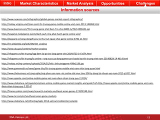 Intro Market Characteristics Market Analysis Opportunities Challenges 
Information sources 
http://www.newzoo.com/infographics/global-games-market-report-infographics/ 
http://mobay.vn/gmo-viet/toan-canh-thi-truong-game-mobile-online-viet-nam-2013-146066.html 
http://www.baomoi.com/Thi-truong-game-Viet-Nam-Tro-choi-6000-ty/76/14390441.epi 
http://longame.mobi/game-event/danh-sach-nha-phat-hanh-game-online-viet/ 
http://playpark.vn/cong-dong/8-yeu-to-thu-hut-nguoi-choi-game-online-4786-11.html 
http://en.wikipedia.org/wiki/Market_analysis 
http://www.sba.gov/content/market-analysis 
http://infogame.vn/thi-truong/vgg-dem-lai-gi-cho-lang-game-viet-20140723-14-3574.html 
http://infogame.vn/thi-truong/ts-online---ong-vua-cua-dong-game-turn-based-tai-thi-truong-viet-nam-20140828-14-4614.html 
http://mobay.vn/wp-content/uploads/2014/01/info_thitruonggame-499x1183.jpg 
http://www.gamemobi.vn/news/game-thu/thi-truong-game-mobile-viet-nam-nhin-tong-quan.html 
http://www.thebusiness.vn/cong-nghe/ong-phan-sao-nam--vtc-online-dat-muc-tieu-500-ty-dong-loi-nhuan-vao-nam-2015-p1057.html 
http://news.appota.com/online-mobile-game-viet-nam-diem-nhan-trong-quy-2-2014/ 
http://www.slideshare.net/appota/vietnam-online-mobile-game-market-insights-and-guide?ref=http://news.appota.com/online-mobile-game-viet-nam-diem- 
nhan-trong-quy-2-2014/ 
http://finance.yahoo.com/news/research-markets-southeast-asian-games-174500148.html 
http://www.lai.com/en/southeast-asian-game-markets 
http://www.slideshare.net/dtranlog/ogdc-2014-vietnammobileinternetandy 
SNA Vietnam Ltd., 13 
