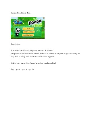 Games Run Panda Run
Description:
If you like Run Panda Run please vote and share now!
The panda comes back home and he wants to collect as much gems as possible along the
way. Can you help him avoid obstacle? Games Agario
Link to play game: http://agarioaz.org/run-panda-run.html
Tags: agario, agar, io, agar io
 