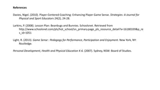 References 
Davies, Nigel. (2010). Player-Centered Coaching: Enhancing Player Game Sense. Strategies: A Journal for 
Physical and Sport Educators 24(2), 24-28. 
Larkins, P. (2008). Lesson Plan: Beanbugs and Bunnies. Schoolsnet. Retrieved from 
http://www.schoolsnet.com/pls/hot_school/sn_primary.page_pls_resource_detail?x=16180339&p_re 
s_id=1051 
Light, R. (2013). Game Sense : Pedagogy for Performance, Participation and Enjoyment. New York, NY: 
Routledge. 
Personal Development, Health and Physical Education K-6. (2007). Sydney, NSW: Board of Studies. 
