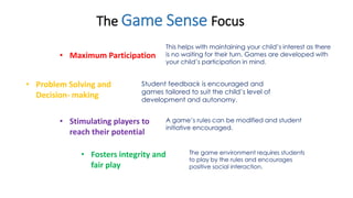 The Game Sense Focus 
• Maximum Participation 
This helps with maintaining your child’s interest as there 
is no waiting for their turn. Games are developed with 
your child’s participation in mind. 
• Problem Solving and 
Decision- making 
Student feedback is encouraged and 
games tailored to suit the child’s level of 
development and autonomy. 
A game’s rules can be modified and student 
initiative encouraged. 
• Stimulating players to 
reach their potential 
• Fosters integrity and 
fair play 
The game environment requires students 
to play by the rules and encourages 
positive social interaction. 
 
