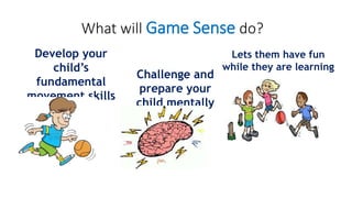 What will Game Sense do? 
Develop your 
child’s 
fundamental 
movement skills 
(FMS) 
Challenge and 
prepare your 
child mentally 
Lets them have fun 
while they are learning 
 