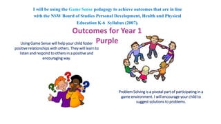 I will be using the Game Sense pedagogy to achieve outcomes that are in line 
with the NSW Board of Studies Personal Development, Health and Physical 
Outcomes for Year 1 
Using Game Sense will help your child foster 
positive relationships with others. They will learn to 
listen and respond to others in a positive and 
encouraging way. 
Education K-6 Syllabus (2007). 
Problem Solving is a pivotal part of participating in a 
game environment. I will encourage your child to 
suggest solutions to problems. 
Purple 
 