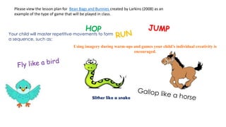 Please view the lesson plan for Bean Bags and Bunnies created by Larkins (2008) as an 
example of the type of game that will be played in class. 
Your child will master repetitive movements to form 
a sequence, such as; 
Using imagery during warm-ups and games your child’s individual creativity is 
encouraged. 
Slither like a snake 
 