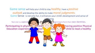 Game sense will help your child to stay healthy, have a positive 
outlook and develop the ability to make moral judgments. 
Game Sense is not only fun, it enhances your child’s development and sense of 
wellbeing. 
Year one is a special time for your child as they are beginning to form their own identities. 
Participating in physical activities at a young age and having positive Physical 
Education experiences at school will encourage your child to lead a healthy 
lifestyle well into adulthood. 
 