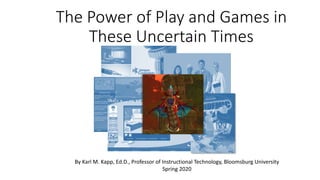 The Power of Play and Games in
These Uncertain Times
By Karl M. Kapp, Ed.D., Professor of Instructional Technology, Bloomsburg University
Spring 2020
 