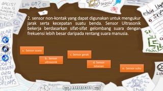 2. sensor non-kontak yang dapat digunakan untuk mengukur
jarak serta kecepatan suatu benda. Sensor Ultrasonik
bekerja berdasarkan sifat-sifat gelombang suara dengan
frekuensi lebih besar daripada rentang suara manusia.
a. Sensor suara
b. Sensor
ultrasonik
c. Sensor gerak
d. Sensor
tekanan
e. Sensor suhu
back 1 2 3 4 5 next
 