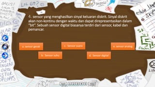 4. sensor yang menghasilkan sinyal keluaran diskrit. Sinyal diskrit
akan non-kontinu dengan waktu dan dapat direpresentasikan dalam
“bit”. Sebuah sensor digital biasanya terdiri dari sensor, kabel dan
pemancar.
a. sensor gerak
b. Sensor suhu
c. Sensor suara
d. Sensor digital
e. sensor analog
back 1 2 3 4 5 next
 