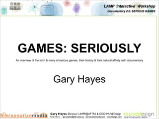 LAMP ʻInteractiveʼ Workshop
                                                                                        Documentary 2.0: SERIOUS GAMES




 GAMES: SERIOUSLY
An overview of the form & many of serious games, their history & their natural affinity with documentary




                              Gary Hayes


                            Gary Hayes, Director LAMP@AFTRS & CCO MUVEDesign
                           lamp.edu.au - gary.hayes@aftrs.edu.au - personalizemedia.com - muvedesign.com
 