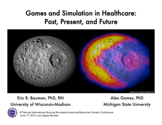 Games and Simulation in Healthcare:
            Past, Present, and Future




   Eric B. Bauman, PhD, RN                                                       Alex Games, PhD
University of Wisconsin-Madison                                            Michigan State University
    9th Annual International Nursing Simulation/Learning Resource Centers Conference
    June 17, 2010. Las Vegas Nevada
 