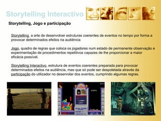 Storytelling Interactivo Storytelling, Jogo e participação Storytelling , a arte de desenvolver estruturas coerentes de eventos no tempo por forma a provocar determinados efeitos na audiência Jogo , quadro de regras que coloca os jogadores num estado de permanente observação e experimentação de procedimentos repetitivos capazes de lhe proporcionar a maior eficácia possível. Storytelling Interactivo , estrutura de eventos coerentes preparada para provocar determinados efeitos na audiência, mas que só pode ser despoletada através da  participação  do utilizador no desenrolar dos eventos, cumprindo algumas regras. 