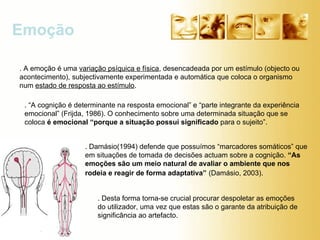 Emoção . A emoção é uma  variação psíquica e física , desencadeada por um estímulo (objecto ou acontecimento), subjectivamente experimentada e automática que coloca o organismo num  estado de resposta ao estímulo . . “A cognição é determinante na resposta emocional” e “parte integrante da experiência emocional” (Frijda, 1986). O conhecimento sobre uma determinada situação que se coloca  é emocional “porque a situação possui significado  para o sujeito”.  . Desta forma torna-se crucial procurar despoletar as emoções do utilizador, uma vez que estas são o garante da atribuição de significância ao artefacto. . Damásio(1994) defende que possuímos “marcadores somáticos” que em situações de tomada de decisões actuam sobre a cognição.  “As emoções são um meio natural de avaliar o ambiente que nos rodeia e reagir de forma adaptativa”   (Damásio, 2003).  