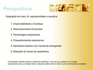 Perspectivas 1. Imprevisibilidade e Incerteza  2. Reconhecimento Emocional 3. Personagens expressivos  4. Enquadramentos expressivos 5. Narrativas lineares com narrativas emergentes  6. Redução do tempo da experiência  Integração de mais: IA, expressividade e narrativa  A abordagem destes tópicos é bastante superficial, uma vez que qualquer uma destas perspectivas dava um artigo inteiro e algumas delas dariam mesmo para dissertações completas 