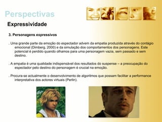Expressividade Perspectivas 3. Personagens expressivos . Uma grande parte da emoção do espectador advem da empatia produzida através do contágio emocional (Dimberg, 2000) e da simulação dos comportamentos dos personagens. Este potencial é perdido quando olhamos para uma personagem vazia, sem passado e sem destino. . A empatia é uma qualidade indispensável dos resultados do suspense – a preocupação do espectador pelo destino do personagem é crucial na emoção. . Procura-se actualmente o desenvolvimento de algoritmos que possam facilitar a performance interpretativa dos actores virtuais (Perlin). 