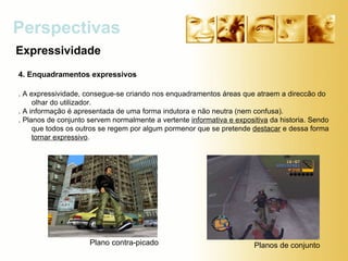 Expressividade Perspectivas Plano contra-picado Planos de conjunto 4. Enquadramentos expressivos . A expressividade, consegue-se criando nos enquadramentos áreas que atraem a direccão do olhar do utilizador.  . A informação é apresentada de uma forma indutora e não neutra (nem confusa). . Planos de conjunto servem normalmente a vertente  informativa e expositiva  da historia. Sendo que todos os outros se regem por algum pormenor que se pretende  destacar  e dessa forma  tornar expressivo . 