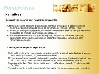 5. Narrativas lineares com narrativas emergentes   . A formação de uma estrutura aristotélica da narrativa é vital, para o desenvolvimento afectivo por parte do utilizador sobre os personagens. (tensão – climax - relax) . As narrativas emergentes [Aylett99], constroem os momentos de liberdade que dão forma a situações de imersão e participação do utilizador. . Assim, torna-se necessário proceder à integração conjunta de narrativas clássicas, estruturadas com objectivos definidos e bastante evidenciados juntamente com narrativas emergentes.  Perspectivas  Narrativas 6. Redução do tempo da experiência   . O storytelling interactivo procura criar experiências infindáveis, através da desarticulação do storytelling em pedaços (fenómeno telenovela). . Alongar a narrativa na experiência interactiva conduz à perda de ligação entre o início e o fim conduzindo a uma experiência menos intensa e assim menos significante  . Duração média: livro (50h); filme (1h45); teatro (1h30); album musical (1h); documentário TV (50m).  . Necessário manter a história dentro de limites aceitáveis para nossa atenção e memória. 