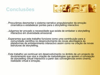 . Procurámos desmontar o sistema narrativo propulsionador da emoção cinemática e estabelecer pontes para o storytelling interactivo . Julgamos ter provado a necessidade que existe de embeber o storytelling interactivo em diversidade emocional  . Esperamos que este trabalho funcione como uma contribuição para a comunidade cientifica no desenvolvimento de novas abordagens às plataformas de entretenimento interactivo assim como na criação de novas estruturas de storytelling. . Este trabalho vai continuar em desenvolvimento no âmbito de um projecto de doutoramento que visa a criação de metodologias que apoiem a concepção de storytelling virtual interactivo a partir das convergências entre cinema, realidade virtual e emoção. Conclusões  