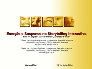Emoção e Suspense no Storytelling Interactivo   Nelson Zagalo 1 , Vasco Branco 2 , Anthony Barker 3 1,2  Dept. de Comunicação e Arte, Universidade de Aveiro, Campus  Universitário de Santiago, 3810-193 Aveiro, Portugal ntz@ca.ua.pt, vab@ca.ua.pt 3  Dept. de Línguas e Culturas, Universidade de Aveiro, Campus  Universitário de Santiago, 3810-193 Aveiro, Portugal [email_address] Games2004  12 de Julho 2004 