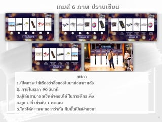 4
เกมส์เกมส์ 6 ภาพ ปราบเซียน
กติกา
1.เปิ ดภาพ ให้เรียงว่าสิ่งของในมาก่อนมาหลัง
2. ภายในเวลา 90 วินาที
3.ผู้เล่นสามารถเช็คคาตอบได้ ในการตีกระดิ่ง
4.ถูก 1 ที่ เท่ากับ 1 คะแนน
5.ใครได้คะแนนเยอะกว่ากัน ทีมนั้นเป็ นฝ่ ายชนะ
 