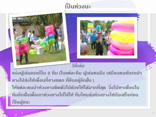 6
เป็ นห่วงนะ
วิธีเล่น
แบ่งผู้เล่นออกเป็ น 2 ทีม (ในแต่ละทีม ผู้เล่นคนนึง เสมือนคนขับรถนา
ยางไปส่งให้เพื่อนที่ยางแตก ที่ยืนอยู่อีกฝั่ง )
ให้แต่ละคนนาห่วงยางติดตัวไปด้วยให้ได้มากที่สุด วิ่งไปหาเพื่อนใน
ทีมอีกฝั่งเพื่อเอาห่วงยางไปใส่ให้ ทีมไหนส่งห่วงยางให้กันเสร็จก่อน
เป็ นผู้ชนะ
 