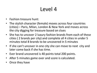 Level 4
• Fashion treasure hunt:
• The stylish character (female) moves across four countries
(cities) – Paris, Milan, London & New York and moves across
the city digging for treasure based on clues
• She has to uncover 2 luxury fashion brands from each of these
cities ( 2 brands per city) and complete all 4 cities in under 5
minutes total 8 brands to be uncovered in 5 minutes
• If she can’t uncover in one city she can move to next city and
later come back if she has time.
• Ever brand uncovered is 40 points total 200 points.
• After 5 minutes game over and score is calculated.
• Once they have
 