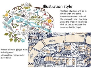 The four city maps will be is
simple with few iconic
monument marked out and
the clues will mean that they
guess the monument and go
click on that to uncover the
treasure (fashion logo)
Illustration style
We can also use google maps
as background
with cartoon monuments
placed on it
 