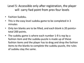 Level 5: Accessible only after registration, the player
will carry fwd point from prev four levels
• Fashion Sudoku.
• This is the easy level sudoku game to be completed in 3
minutes
• Only ten blanks are to be filled, and each blank is 20 points=
total 200 points.
• The sudoku game is where each number 1-9 is rep by a
fashion item and the sudoku puzzle is made up of these
fashion items and the player has to drag and drop the fashion
items to the blanks to complete the sudoku puzzle, the rules
of sudoku stay the same.
 