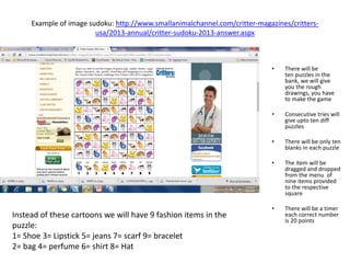 Example of image sudoku: http://www.smallanimalchannel.com/critter-magazines/critters-
usa/2013-annual/critter-sudoku-2013-answer.aspx
• There will be
ten puzzles in the
bank, we will give
you the rough
drawings, you have
to make the game
• Consecutive tries will
give upto ten diff
puzzles
• There will be only ten
blanks in each puzzle
• The item will be
dragged and dropped
from the menu of
nine items provided
to the respective
square
• There will be a timer
each correct number
is 20 points
Instead of these cartoons we will have 9 fashion items in the
puzzle:
1= Shoe 3= Lipstick 5= jeans 7= scarf 9= bracelet
2= bag 4= perfume 6= shirt 8= Hat
 