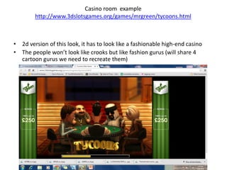 Casino room example
http://www.3dslotsgames.org/games/mrgreen/tycoons.html
• 2d version of this look, it has to look like a fashionable high-end casino
• The people won’t look like crooks but like fashion gurus (will share 4
cartoon gurus we need to recreate them)
 
