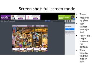 Screen shot: full screen mode
• Timer
• Magnifyi
ng glass
• Rich
fashion
boutique
feel
• Four – six
single
shoes at
the
bottom
• They
have to
find the
hidden
pair
 