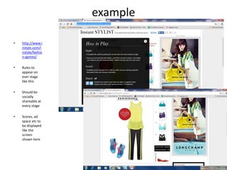 example
• http://www.i
nstyle.com/i
nstyle/fashio
n-games/
• Rules to
appear on
ever stage
like this
• Should be
socially
shareable at
every stage
• Scores, ad
space etc to
be displayed
like the
screen
shown here
 