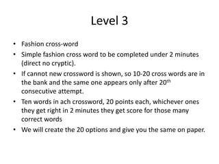 Level 3
• Fashion cross-word
• Simple fashion cross word to be completed under 2 minutes
(direct no cryptic).
• If cannot new crossword is shown, so 10-20 cross words are in
the bank and the same one appears only after 20th
consecutive attempt.
• Ten words in ach crossword, 20 points each, whichever ones
they get right in 2 minutes they get score for those many
correct words
• We will create the 20 options and give you the same on paper.
 