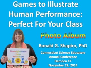 Education By Entertainment. Games To Il ustrate Human Performance: Perfect for Your Class!!! Photo Album from the Connecticut Science Education Conference program in Hamden CT on November 22, 2014. 
Dr. Ronald G. Shapiro, Speaker. 
Kristy Zaleta, Champion. 
Tina Titus, Semifinalist; 
Elaine Kotler, Semifinalist; 
Peter Knipp, Semifinalist; 
Karen Beitler, Semifinalist; 
Amy Brayman, Semifinalist. 
Larissa Giordano, Support. 
Prism Sets by Gerry Palmer of http://www.psychkits.com. Champion and Awesome Ribbons by http://www.hodgesbadge.com.  
