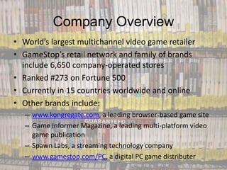 Company Overview
• World’s largest multichannel video game retailer
• GameStop’s retail network and family of brands
  include 6,650 company-operated stores
• Ranked #273 on Fortune 500
• Currently in 15 countries worldwide and online
• Other brands include:
   – www.kongregate.com, a leading browser-based game site
   – Game Informer Magazine, a leading multi-platform video
     game publication
   – Spawn Labs, a streaming technology company
   – www.gamestop.com/PC, a digital PC game distributer
 