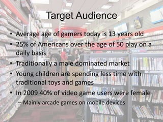 Target Audience
• Average age of gamers today is 13 years old
• 25% of Americans over the age of 50 play on a
  daily basis
• Traditionally a male dominated market
• Young children are spending less time with
  traditional toys and games
• In 2009 40% of video game users were female
  – Mainly arcade games on mobile devices
 