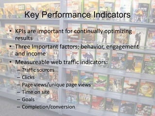 Key Performance Indicators
• KPIs are important for continually optimizing
  results
• Three Important factors; behavior, engagement
  and income
• Measureable web traffic indicators:
  –   Traffic sources
  –   Clicks
  –   Page views/unique page views
  –   Time on site
  –   Goals
  –   Completion/conversion
 