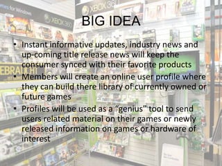 BIG IDEA
• Instant informative updates, industry news and
  up-coming title release news will keep the
  consumer synced with their favorite products
• Members will create an online user profile where
  they can build there library of currently owned or
  future games
• Profiles will be used as a “genius” tool to send
  users related material on their games or newly
  released information on games or hardware of
  interest
 
