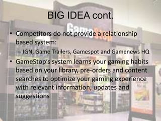 BIG IDEA cont.
• Competitors do not provide a relationship
  based system:
  – IGN, Game Trailers, Gamespot and Gamenews HQ
• GameStop’s system learns your gaming habits
  based on your library, pre-orders and content
  searches to optimize your gaming experience
  with relevant information, updates and
  suggestions
 