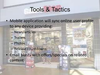 Tools & Tactics
• Mobile application will sync online user profile
  to any device providing:
  – News/articles
  – Trailers
  – Photos
  – Release countdowns
• Email blasts with offers/specials on related
  content
 