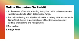Online Discussion On Reddit
+ At the centre of this stock trading frenzy is a battle between amateur
investors and multi-billion dollar hedge funds.
+ But before delving into why Reddit users suddenly took an interest in
GameStock, here’s a quick reckoner of key terms such as day
trading, short selling and hedge funds.
1.Day trading
2. Hedge Fund
 