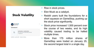 Stock Volatility
+ Rise in stock prices.
+ Elon Musk as a catalyst.
+ Reddit users built the foundations for a
short squeeze on GameStop, pushing up
the stock price significantly.
+ Stock price increased 1,500 percent over
the course of two weeks, and its high
volatility caused trading to be halted
multiple times.
+ More than 175 million shares of
GameStop were traded on January 25,
the second largest total in a single day.
 