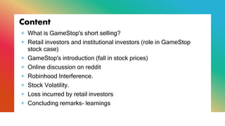 Content
+ What is GameStop's short selling?
+ Retail investors and institutional investors (role in GameStop
stock case)
+ GameStop's introduction (fall in stock prices)
+ Online discussion on reddit
+ Robinhood Interference.
+ Stock Volatility.
+ Loss incurred by retail investors
+ Concluding remarks- learnings
 