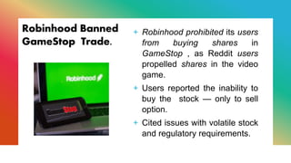 Robinhood Banned
GameStop Trade.
+ Robinhood prohibited its users
from buying shares in
GameStop , as Reddit users
propelled shares in the video
game.
+ Users reported the inability to
buy the stock — only to sell
option.
+ Cited issues with volatile stock
and regulatory requirements.
 