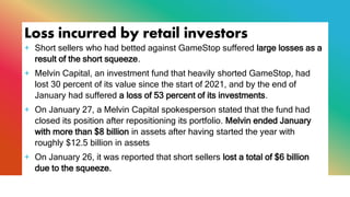Loss incurred by retail investors
+ Short sellers who had betted against GameStop suffered large losses as a
result of the short squeeze.
+ Melvin Capital, an investment fund that heavily shorted GameStop, had
lost 30 percent of its value since the start of 2021, and by the end of
January had suffered a loss of 53 percent of its investments.
+ On January 27, a Melvin Capital spokesperson stated that the fund had
closed its position after repositioning its portfolio. Melvin ended January
with more than $8 billion in assets after having started the year with
roughly $12.5 billion in assets
+ On January 26, it was reported that short sellers lost a total of $6 billion
due to the squeeze.
 